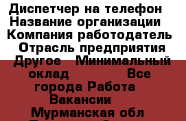 Диспетчер на телефон › Название организации ­ Компания-работодатель › Отрасль предприятия ­ Другое › Минимальный оклад ­ 17 000 - Все города Работа » Вакансии   . Мурманская обл.,Полярные Зори г.